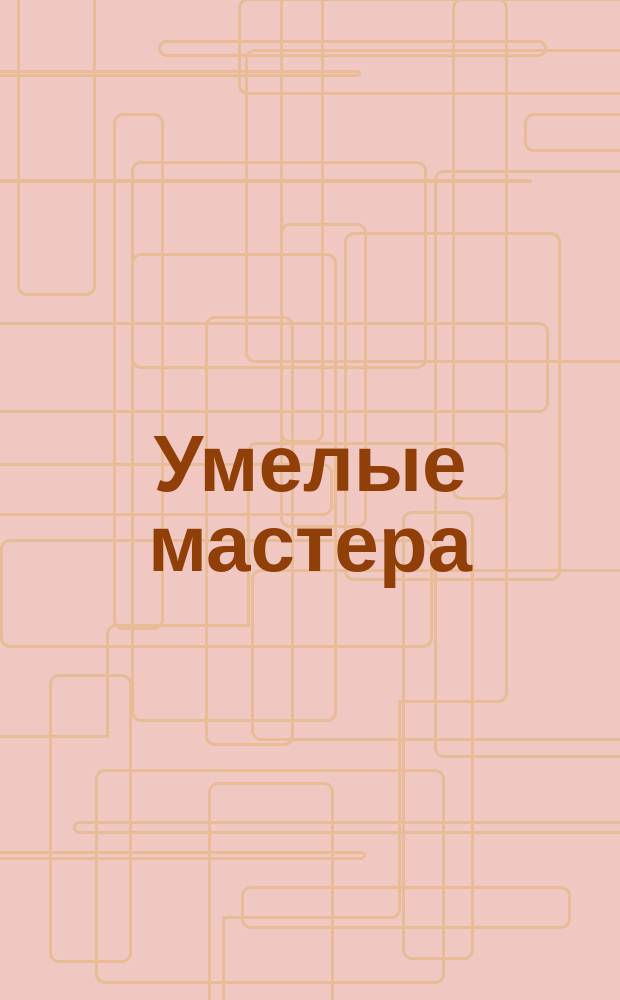 Умелые мастера : для детей дошкольного и младшего школьного возраста : книга развивающая, для чтения взрослыми детям : 0+