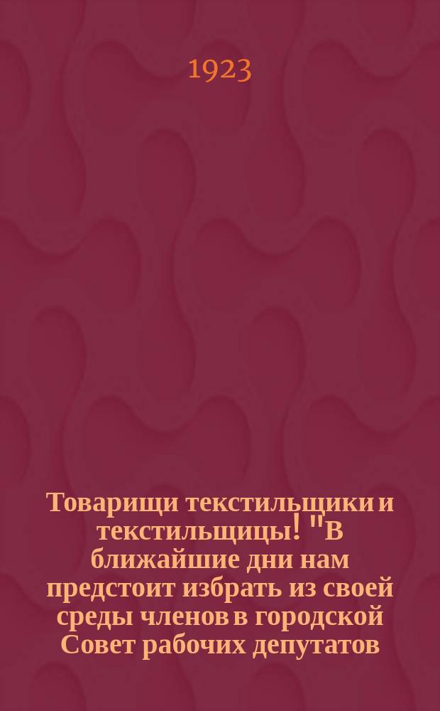 Товарищи текстильщики и текстильщицы! "В ближайшие дни нам предстоит избрать из своей среды членов в городской Совет рабочих депутатов..." : листовка