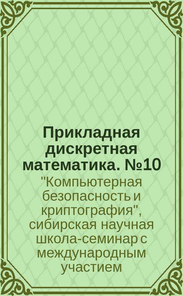 Прикладная дискретная математика. № 10 : Труды Всероссийской конференции "XVI Сибирская научная школа-семинар с международным участием "Компьютерная безопасность и криптография" - SIBECRYPT'17" (Красноярск, 4-9 сентября 2017 г.)