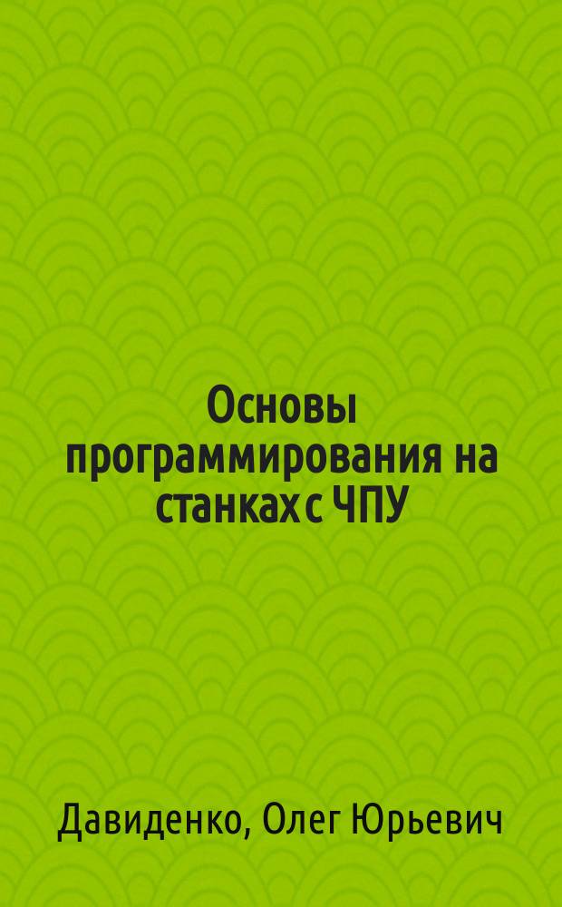 Основы программирования на станках с ЧПУ : учебное пособие по выполнению курсовых работ, курсовых проектов и выпускных квалификационных работ студентов направлений подготовки бакалавров и специалистов: 05.03.05 - Конструкторско-технологическое обеспечение машиностроительных производств (уровень бакалавриата); 15.03.02 - Технологические машины и оборудование (уровень бакалавриата); 15.05.01 - Проектирование технологических машин и комплексов (уровень специалитета)