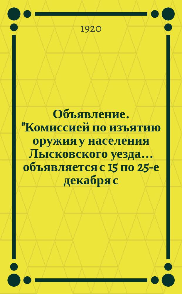Объявление. "Комиссией по изъятию оружия у населения Лысковского уезда... объявляется с 15 по 25-е декабря с.-г. (десятидневка) добровольной сдачи оружия..." г. Лысково, "..." дек. 1920 г. : листовка