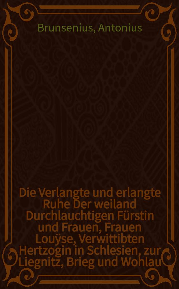 Die Verlangte und erlangte Ruhe Der weiland Durchlauchtigen F&uuml;rstin und Frauen, Frauen Lou&yuml;se, Verwittibten Hertzogin in Schlesien, zur Liegnitz, Brieg und Wohlau, Gebornen Fūrstin zu Anhalt, Gr&auml;fin zu Ascanien, Frauen zu Zerbst und Beerenburg. : Nach dem Dero Hoch-F&uuml;rstliche Leiche, Tages vorhero, Jn der Piasteischen Grunft zur Liegnitz, beygesetzet worden, Jn der Olauischen Schlo&szlig;-Kirchen, Dom. Cantate , 19.Maji 1680. Jn einer Leichen-Predigt, Aus den Worten Psal. XXXIX, 14. La&szlig; ab von mir, da&szlig; ich mich erquicke, ehe denn ich hinfahre, und nicht mehr hier sey // Das Freudige und Selige Sterben, Der weiland Durchlauchtigen F&uuml;rstin und Frauen Lou&yuml;se, Verwittibten Hertzogin in Schlesien, zur Liegnitz, Brieg und Wohlau, Gebornen F&uuml;rstin zu Anhalt, Gr&auml;fin zu Ascanien, Frauen zu Zerbst und Beerenburg.