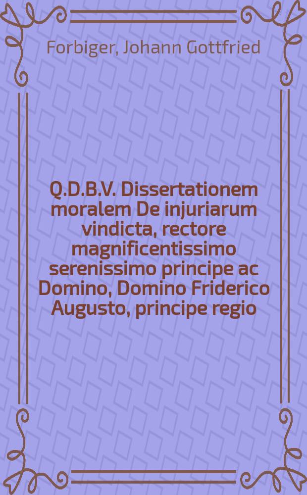 Q.D.B.V. Dissertationem moralem De injuriarum vindicta, rectore magnificentissimo serenissimo principe ac Domino, Domino Friderico Augusto, principe regio, et elect. Sax. herede, etc. etc. etc. praeside M. Jo. Gothofr. Forbigero, Aurobaco-Varisco, publico eruditorum examini submittit Christophorus Ehrenfried Bucherus, Frauenhayna Misnicus, ad d. XXIIX. Martii, MDCCIII. H.L.Q.C.