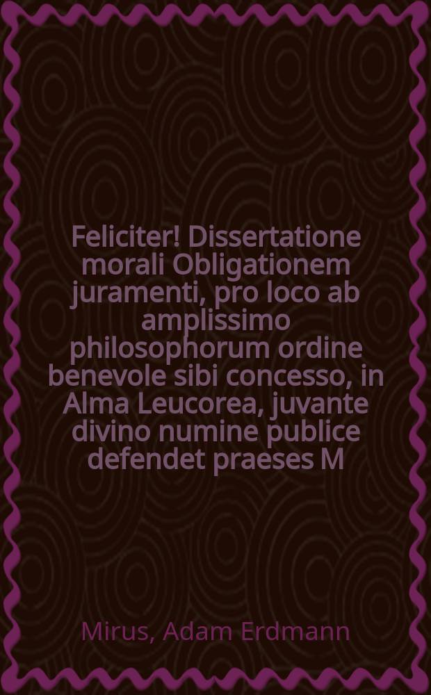 Feliciter! Dissertatione morali Obligationem juramenti, pro loco ab amplissimo philosophorum ordine benevole sibi concesso, in Alma Leucorea, juvante divino numine publice defendet praeses M. Adam Erdmann Mirus, Adorfia-Variscus respondente Henrico Haertelio, Gub. Lus. SS. theol. stud. Die [...] Maji anno τῆς τοῦ λόγου ἐνσαρκώσεως MDCLXXXIV.
