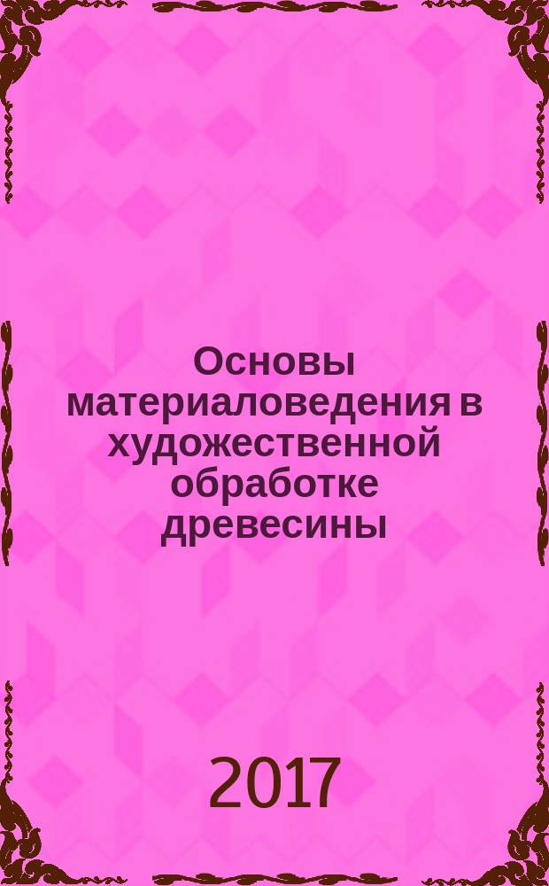 Основы материаловедения в художественной обработке древесины : учебное пособие : по предметам "Художественная обработка декоративных материалов" и "Основы декоративно-прикладного искусства"