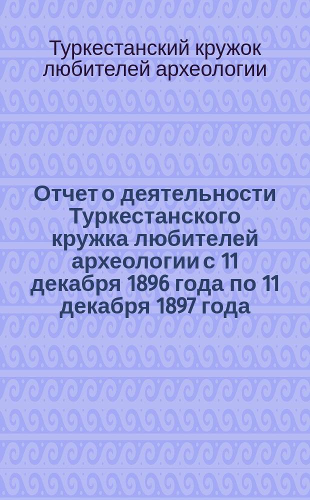 Отчет о деятельности Туркестанского кружка любителей археологии с 11 декабря 1896 года по 11 декабря 1897 года : (год второй)