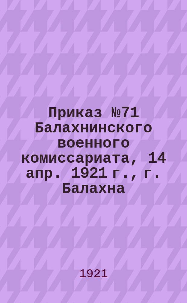 Приказ № 71 Балахнинского военного комиссариата, 14 апр. 1921 г., г. Балахна: [О регистрации граждан, уволенных из армии и учреждений военного ведомства в бессрочный отпуск : листовка