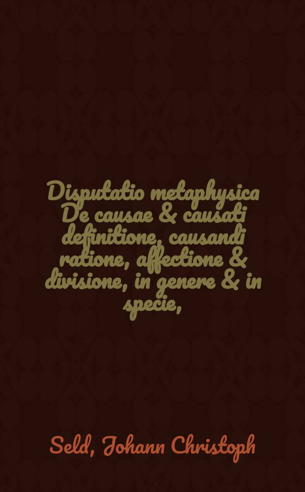 Disputatio metaphysica De causae & causati definitione, causandi ratione, affectione & divisione, in genere & in specie,