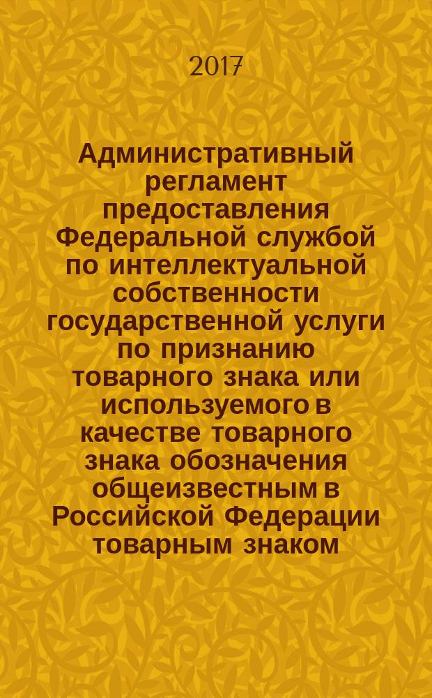 Административный регламент предоставления Федеральной службой по интеллектуальной собственности государственной услуги по признанию товарного знака или используемого в качестве товарного знака обозначения общеизвестным в Российской Федерации товарным знаком : перечень сведений, указываемых в свидетельстве на общеизвестный товарный знак, формы свидетельства на общеизвестный товарный знак : нормативные правовые акты, регулирующие предоставление государственной услуги