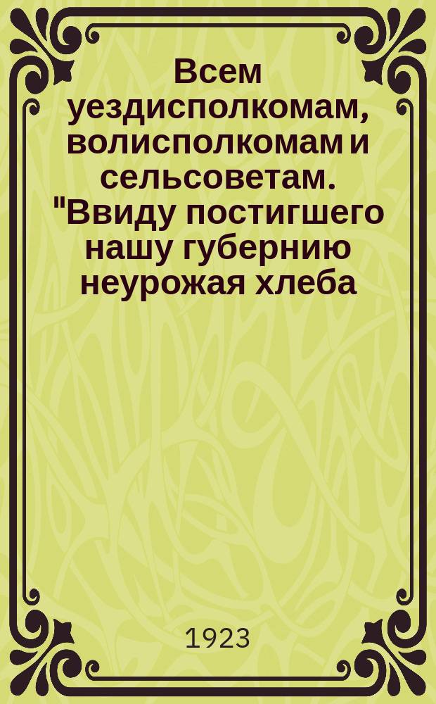 Всем уездисполкомам, волисполкомам и сельсоветам. "Ввиду постигшего нашу губернию неурожая хлеба..." : листовка
