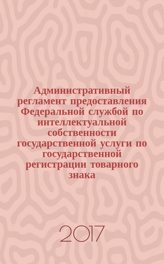 Административный регламент предоставления Федеральной службой по интеллектуальной собственности государственной услуги по государственной регистрации товарного знака, знака обслуживания, коллективного знака и выдаче свидетельств на товарный знак, знак обслуживания, коллективный знак, их дубликатов : правила составления, подачи и рассмотрения документов, являющихся основанием для совершения юридически значимых действий по государственной регистрации товарных знаков, знаков обслуживания, коллективных знаков..