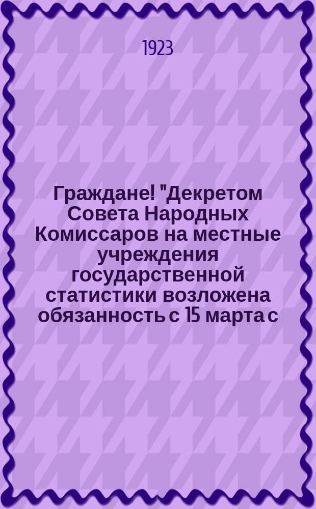 Граждане! "Декретом Совета Народных Комиссаров на местные учреждения государственной статистики возложена обязанность с 15 марта с. г. ... произвести перепись населения, квартир, владений, промышленных и торговых заведений..." : листовка