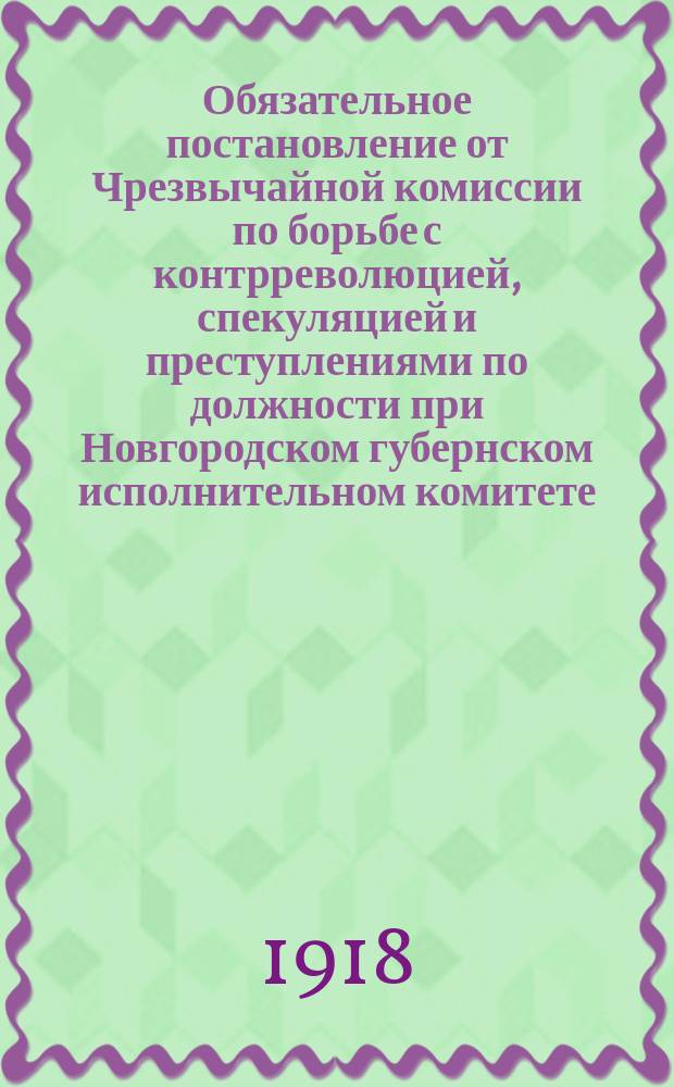 Обязательное постановление от Чрезвычайной комиссии по борьбе с контрреволюцией, спекуляцией и преступлениями по должности при Новгородском губернском исполнительном комитете : о регистрации частных автомобилей, мотоциклов и моторных лодок до 14 авг. 1918 г. : листовка
