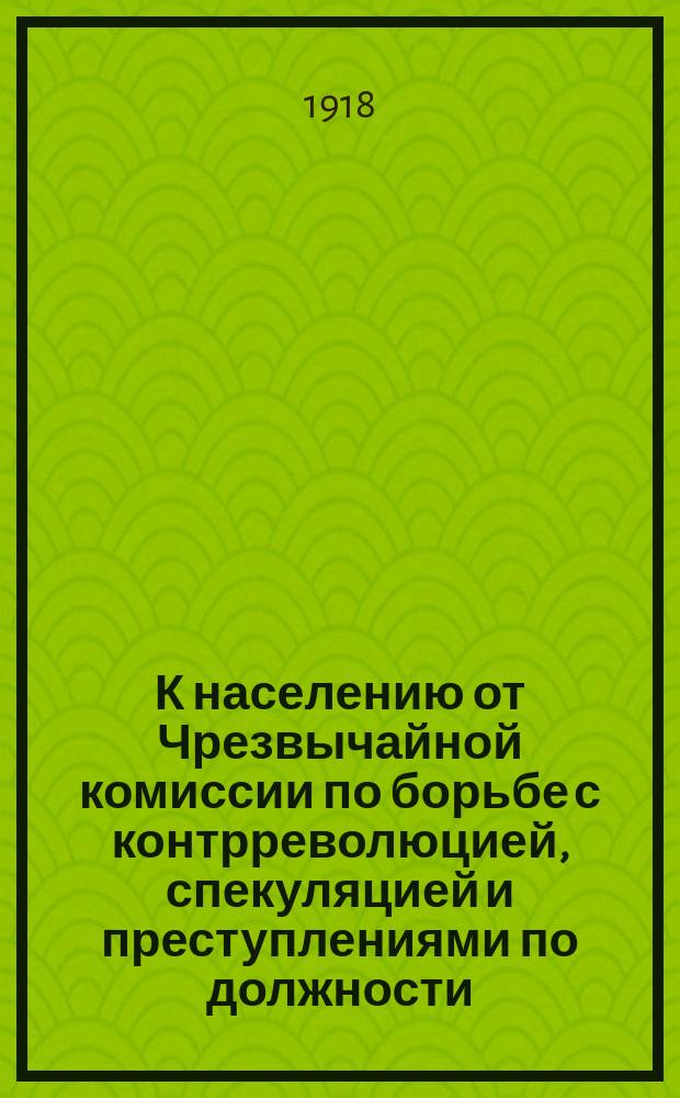 К населению от Чрезвычайной комиссии по борьбе с контрреволюцией, спекуляцией и преступлениями по должности. "Товарищи рабочие и крестьяне. Чрезвычайная комиссия..." : листовка