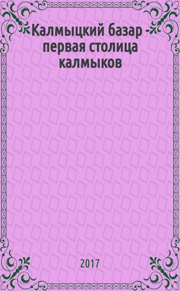 Калмыцкий базар - первая столица калмыков : монография