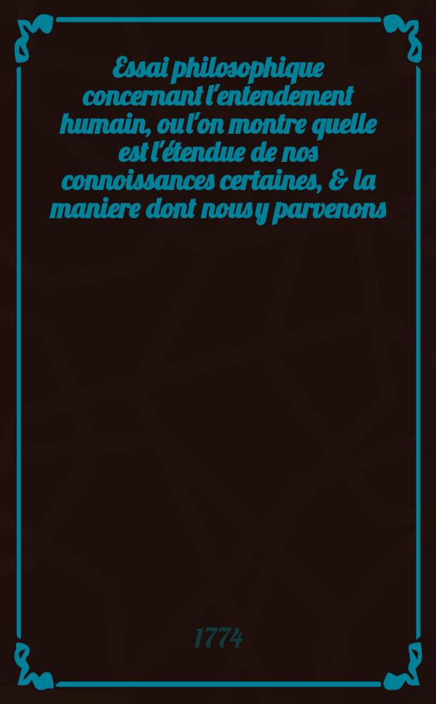 Essai philosophique concernant l'entendement humain, ou l'on montre quelle est l'&eacute;tendue de nos connoissances certaines, & la maniere dont nous y parvenons. T. 2