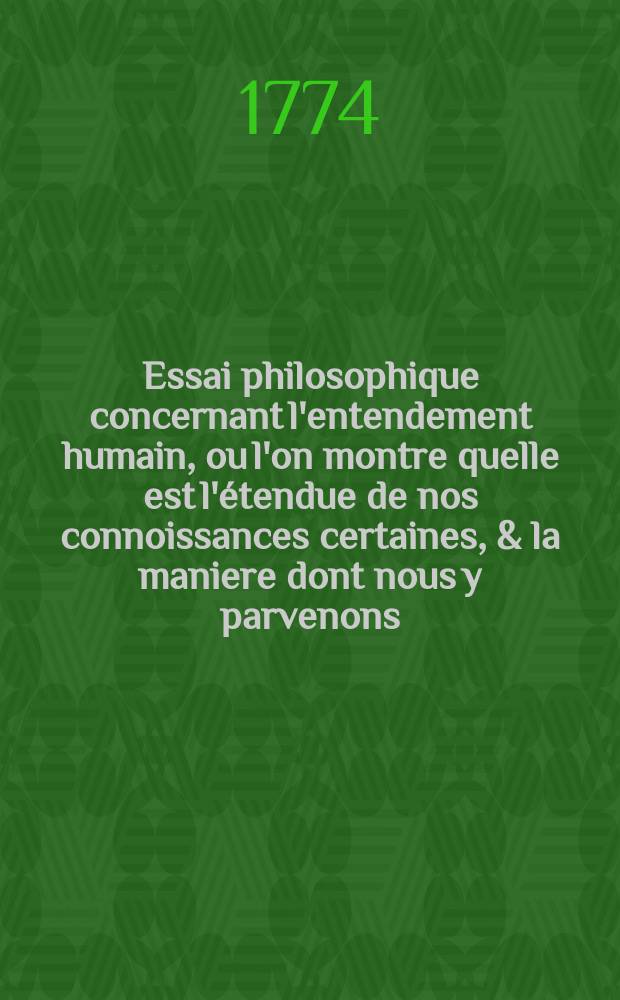 Essai philosophique concernant l'entendement humain, ou l'on montre quelle est l'étendue de nos connoissances certaines, & la maniere dont nous y parvenons. T. 4