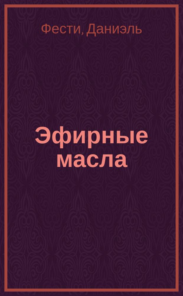 Эфирные масла : практическая энциклопедия для красоты и здоровья : 79 самых эффективных эфирных масел