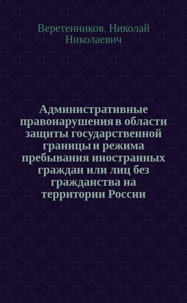 Административные правонарушения в области защиты государственной границы и режима пребывания иностранных граждан или лиц без гражданства на территории России : учебное пособие