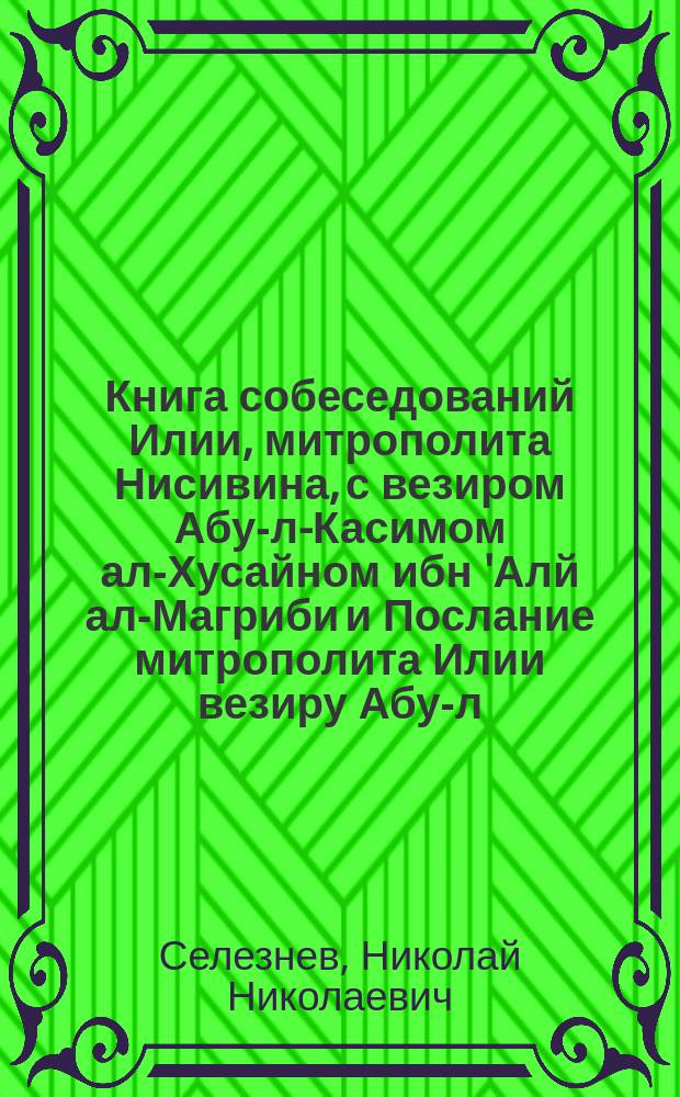 Книга собеседований Илии, митрополита Нисивина, с везиром Абу-л-Касимом ал-Хусайном ибн 'Алй ал-Магриби и Послание митрополита Илии везиру Абу-л-Касиму : Liber sessionum sive disputatio inter Eliam metropolitan Nisibenum et vezirum Abu-Qāsim al-Husayn ibn 'Alī al-Magribī et Epistola eiusdem Eliae Nisibeni ad vezirum Abu'l-Qāsim missa
