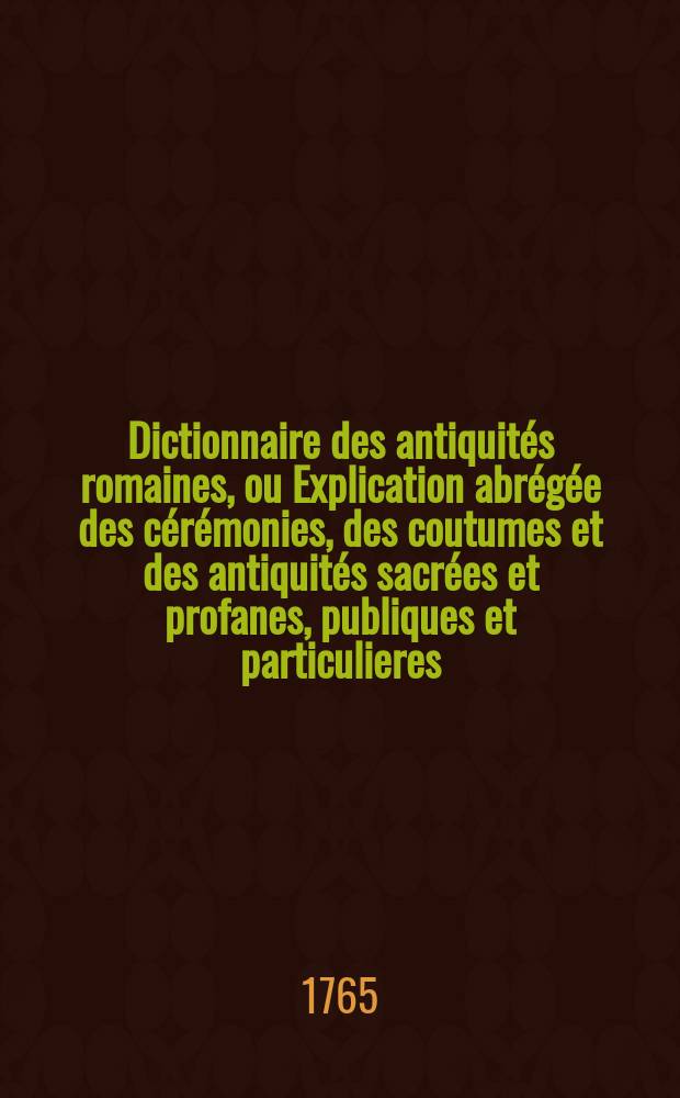 Dictionnaire des antiquit&eacute;s romaines, ou Explication abr&eacute;g&eacute;e des c&eacute;r&eacute;monies, des coutumes et des antiquit&eacute;s sacr&eacute;es et profanes, publiques et particulieres, civiles et militaires, communes aux grecs et aux romains. T. 1