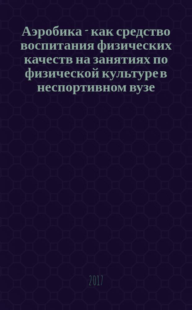 Аэробика - как средство воспитания физических качеств на занятиях по физической культуре в неспортивном вузе = Aerobics as a means of education of physical qualities in the classroom for physical education in non-university : учебное пособие : для студентов