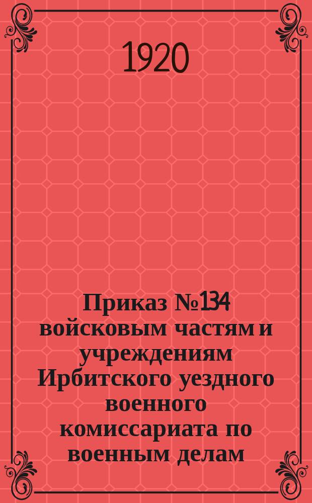 Приказ № 134 войсковым частям и учреждениям Ирбитского уездного военного комиссариата по военным делам : Гор. Ирбит 9 сент. 1920 г