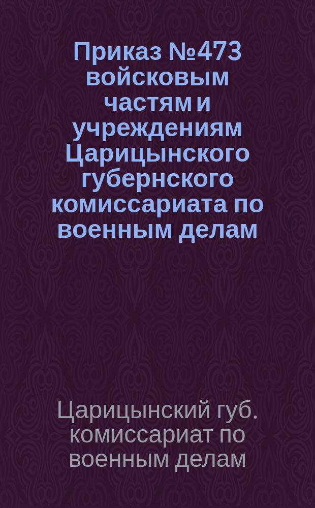 Приказ № 473 войсковым частям и учреждениям Царицынского губернского комиссариата по военным делам : Гор. Царицын н/В. 4-го дек. 1920 г