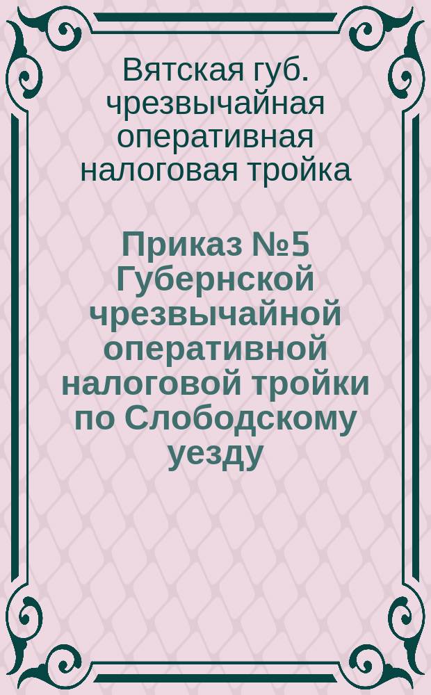 Приказ № 5 Губернской чрезвычайной оперативной налоговой тройки по Слободскому уезду : 9-го нояб. 1921 г