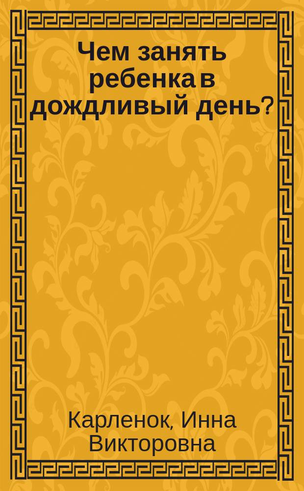 Чем занять ребенка в дождливый день? : копилка творческих идей, пошаговые инструкции поделок, советы юным мастерам, интересные факты : для старшего дошкольного возраста : для старшего дошкольного возраста