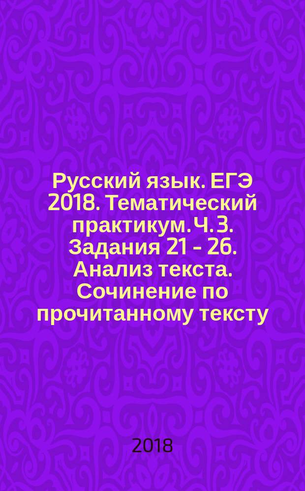 Русский язык. ЕГЭ 2018. Тематический практикум. Ч. 3. Задания 21 - 26. Анализ текста. Сочинение по прочитанному тексту : учебное пособие для общеобразовательных организаций : в трёх частях : 12+