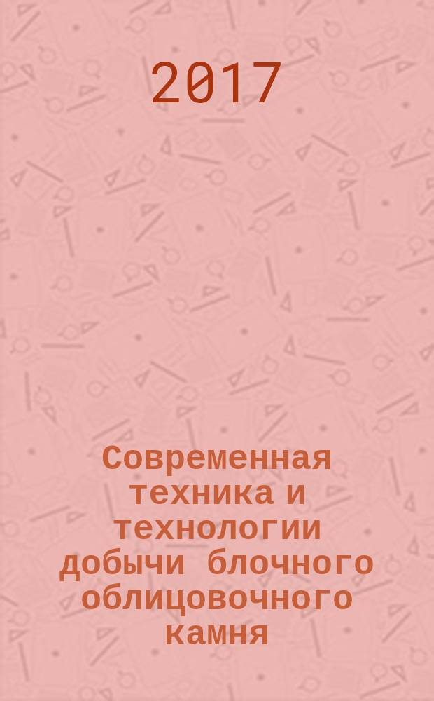 Современная техника и технологии добычи блочного облицовочного камня : учебное пособие для студентов вузов, обучающихся по направлению подготовки (специальности) "Горное дело" и по направлению подготовки (специальности) "Физические процессы горного или нефтегазового производства" (специализации "Физические процессы горного производства" и "Горная геофизика, неразрушающий контроль и мониторинг в горном деле")