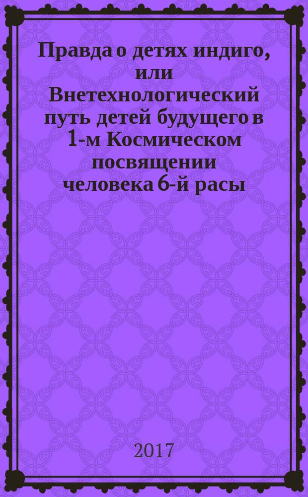 Правда о детях индиго, или Внетехнологический путь детей будущего в 1-м Космическом посвящении человека 6-й расы : [учебное пособие 7 томов]. [Т.] 3