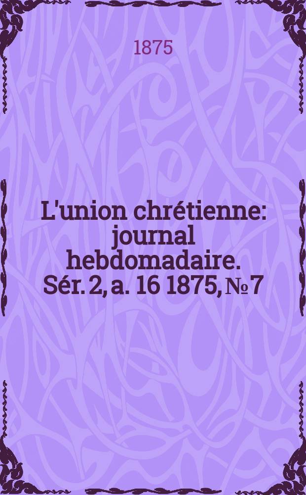L'union chr&eacute;tienne : journal hebdomadaire. S&eacute;r. 2, a. 16 1875, № 7
