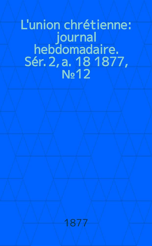 L'union chr&eacute;tienne : journal hebdomadaire. S&eacute;r. 2, a. 18 1877, № 12
