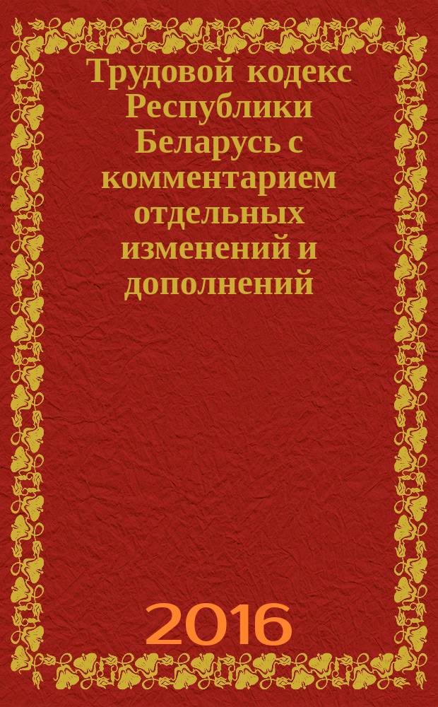 Трудовой кодекс Республики Беларусь с комментарием отдельных изменений и дополнений, внесенных Законом Республики Беларусь от 8 января 2014 г. № 131-3 и последующими законами : принят Палатой представителей 8 июня 1999 года : одобрен Советом Республики 30 июня 1999 года : текст по состоянию на 1 июля 2016 г