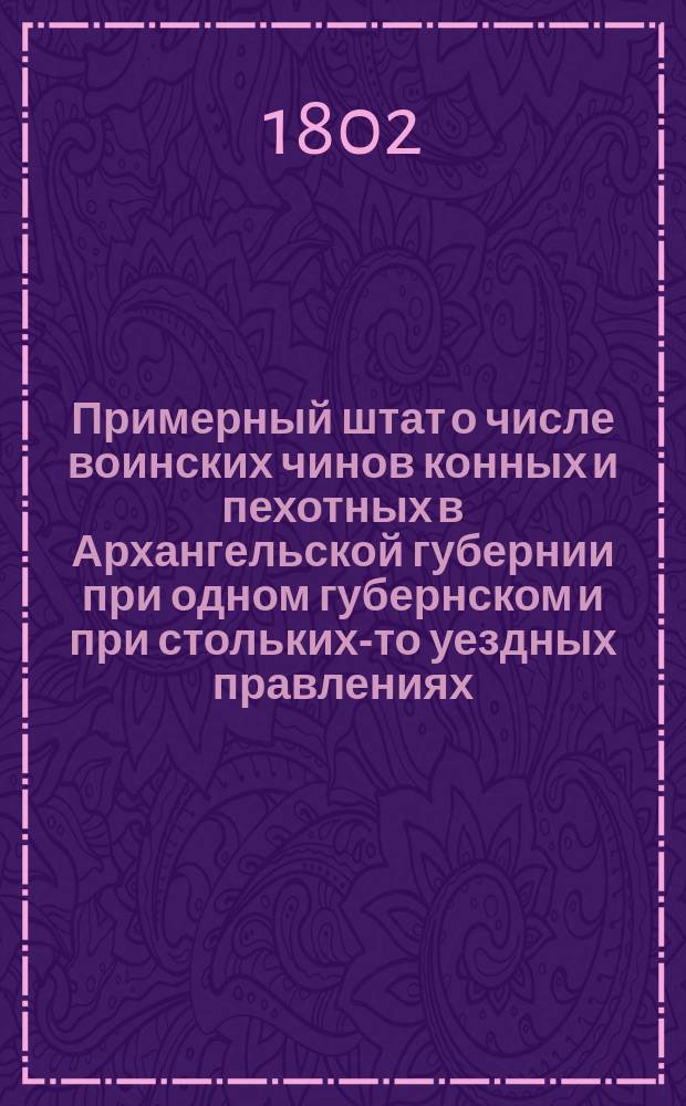 Примерный штат о числе воинских чинов конных и пехотных в Архангельской губернии при одном губернском и при стольких-то уездных правлениях // Указ его императорскаго величества самодержца всероссийскаго : [О высочайше утвержденных штатах 37 губерний]