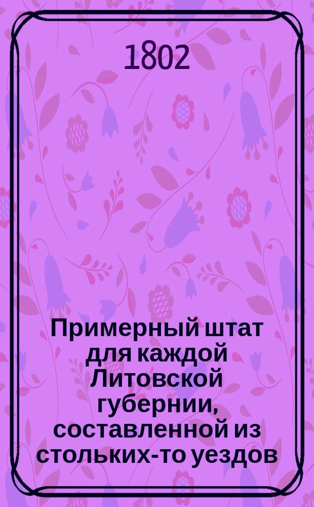 Примерный штат для каждой Литовской губернии, составленной из стольких-то уездов, ибо из оной повелено устроить две губернии // Указ его императорскаго величества самодержца всероссийскаго : [О высочайше утвержденных штатах 37 губерний]