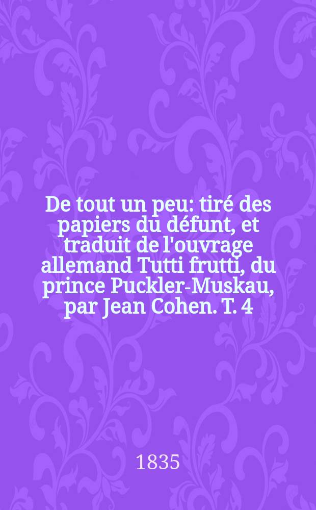 De tout un peu : tir&eacute; des papiers du d&eacute;funt, et traduit de l'ouvrage allemand Tutti frutti, du prince Puckler-Muskau, par Jean Cohen. T. 4