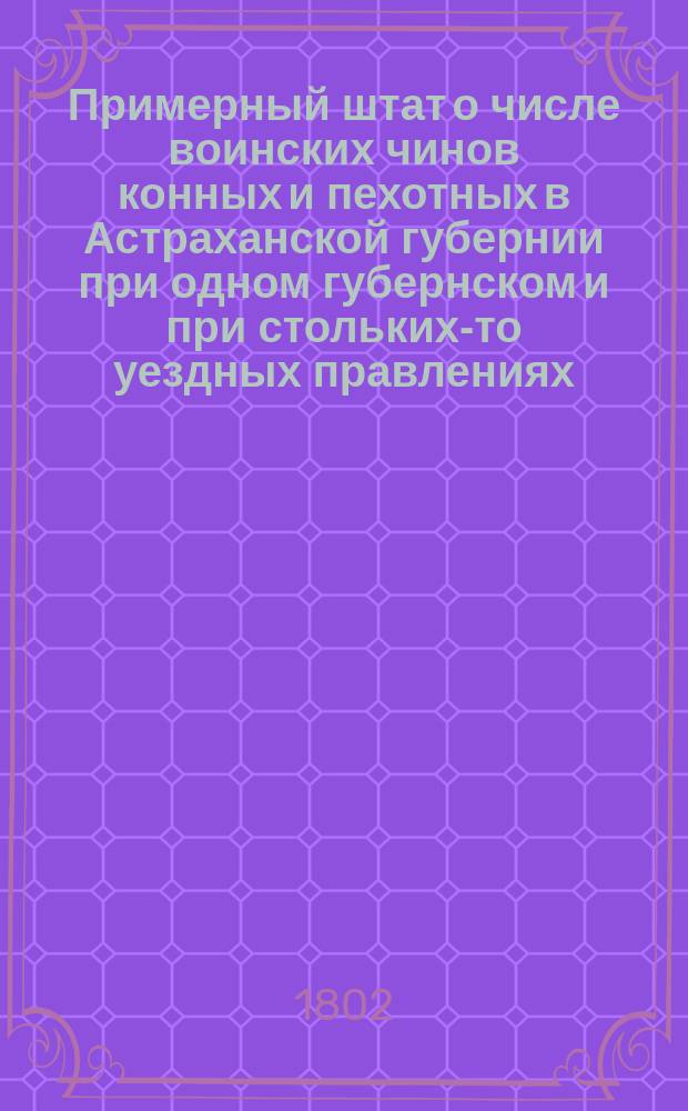 Примерный штат о числе воинских чинов конных и пехотных в Астраханской губернии при одном губернском и при стольких-то уездных правлениях // Указ его императорскаго величества самодержца всероссийскаго : [О высочайше утвержденных штатах 37 губерний]