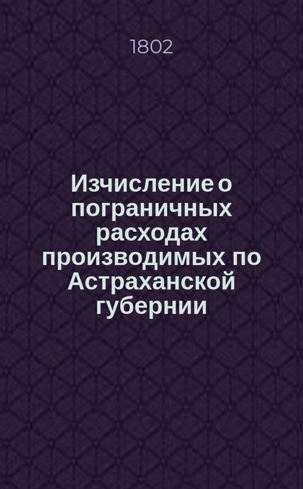 Изчисление о пограничных расходах производимых по Астраханской губернии : №: 1 // Указ его императорскаго величества самодержца всероссийскаго : [О высочайше утвержденных штатах 37 губерний]