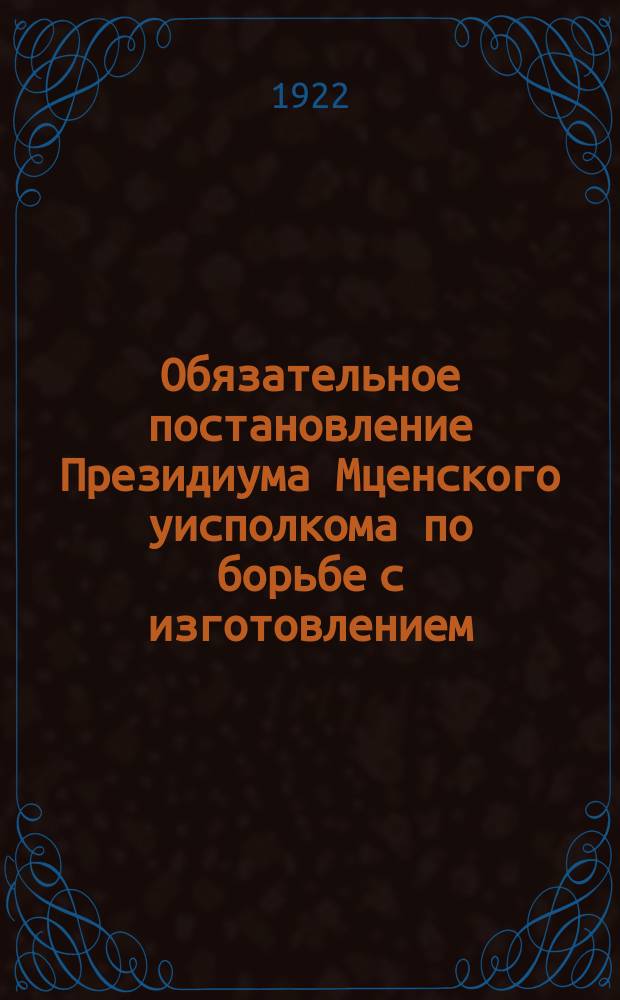 Обязательное постановление Президиума Мценского уисполкома по борьбе с изготовлением, хранением и продажей "самогона" в пределах уезда. Окт. 25-го 1922 г. : листовка