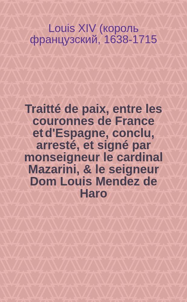 Traitté de paix, entre les couronnes de France et d'Espagne, conclu, arresté, et signé par monseigneur le cardinal Mazarini, & le seigneur Dom Louis Mendez de Haro, plenipotentiaires de leurs Maiestez tres-chrestienne & catholique, en l'isle dite des Faisans, en la riviere de Bidassoa, aux confins des Pyrenées, le septiesme novembre mil six cent cinquante-neuf
