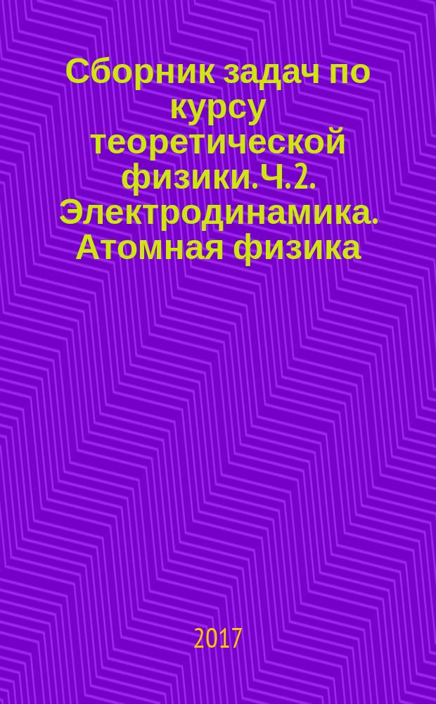 Сборник задач по курсу теоретической физики. Ч. 2. Электродинамика. Атомная физика : учебное пособие к практическим занятиям по дисциплине "Теоретическая физика" для студентов направления 16.03.01 "Техническая физика" и для углубленного изучения дисциплины "Физика" для всех специальностей