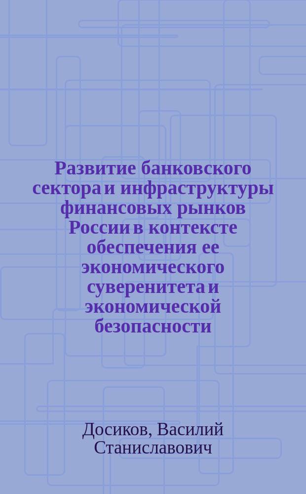 Развитие банковского сектора и инфраструктуры финансовых рынков России в контексте обеспечения ее экономического суверенитета и экономической безопасности : монографическое исследование