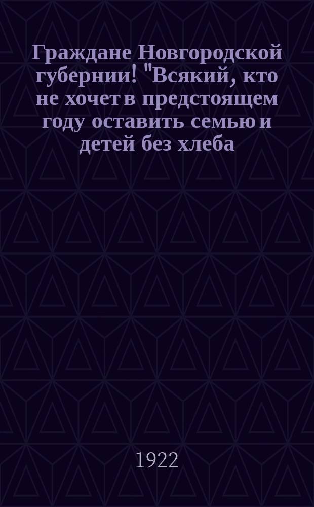 Граждане Новгородской губернии! "Всякий, кто не хочет в предстоящем году оставить семью и детей без хлеба..." : листовка