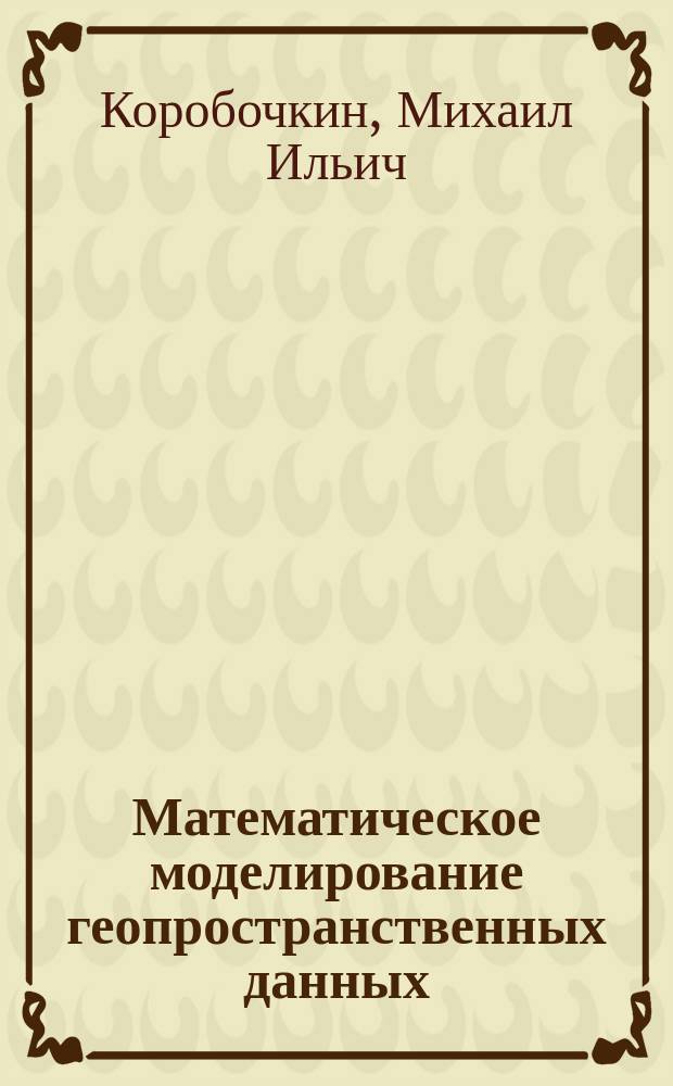 Математическое моделирование геопространственных данных : учебник : для студентов высших учебных заведений, обучающихся по специальности 21.05.01 - Прикладная геодезия и по направлению подготовки 21.03.03 - Геодезия и дистанционное зондирование