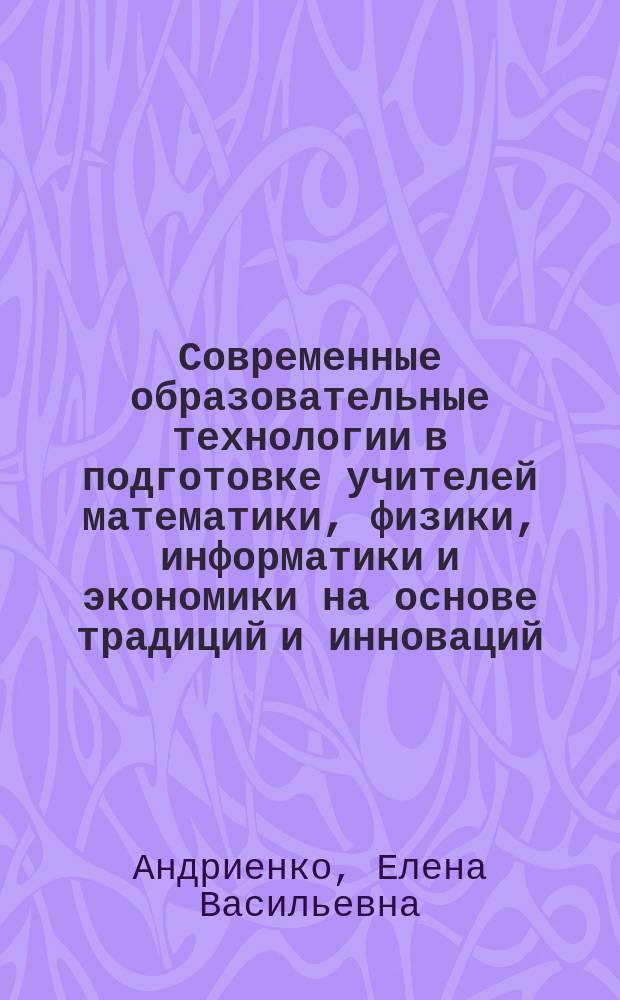 Современные образовательные технологии в подготовке учителей математики, физики, информатики и экономики на основе традиций и инноваций : монография
