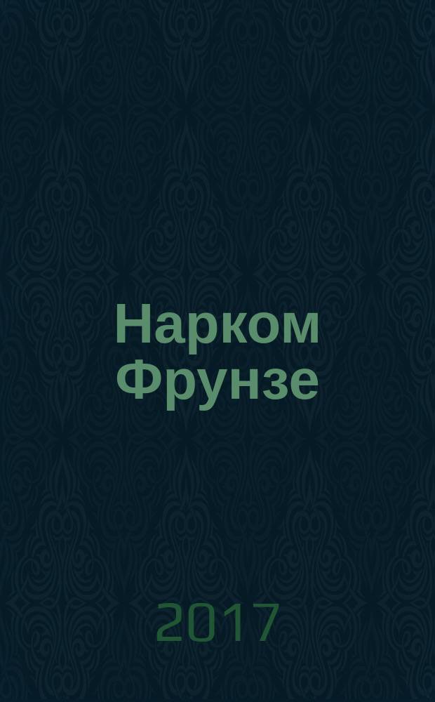 Нарком Фрунзе : победитель Колчака, уральских казаков и Врангеля, покоритель Туркестана, ликвидатор петлюровцев и махновцев