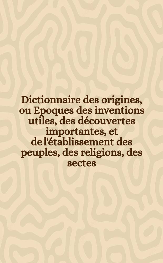 Dictionnaire des origines, ou Epoques des inventions utiles, des d&eacute;couvertes importantes, et de l'&eacute;tablissement des peuples, des religions, des sectes, des h&eacute;r&eacute;sies, des loix, des coutumes, des modes, des dignit&eacute;s, des monnoies, &c. [1] : A-D